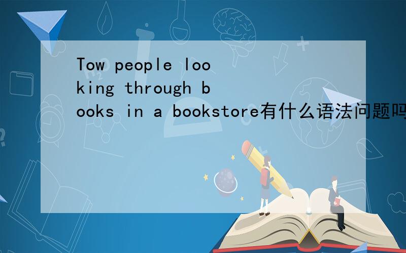 Tow people looking through books in a bookstore有什么语法问题吗?这是我们英语书上的一句话、总觉得有问题、