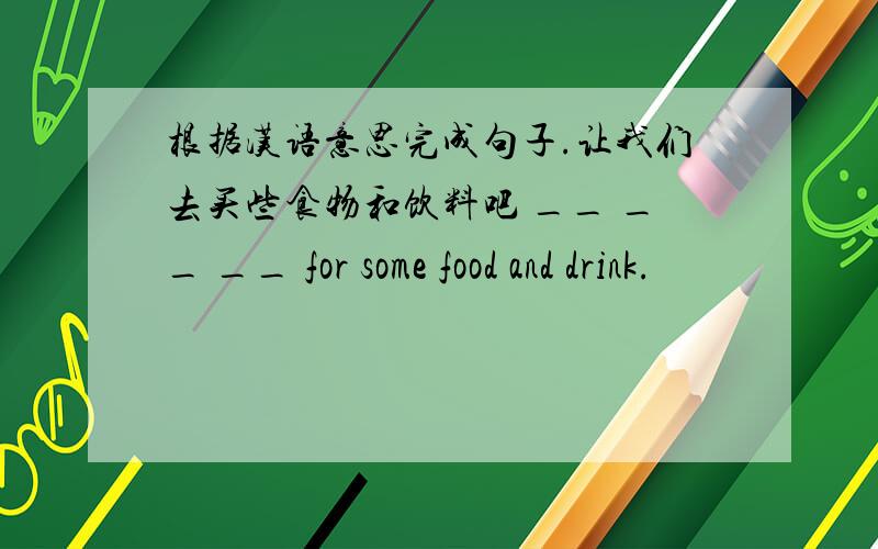 根据汉语意思完成句子.让我们去买些食物和饮料吧 __ __ __ for some food and drink.