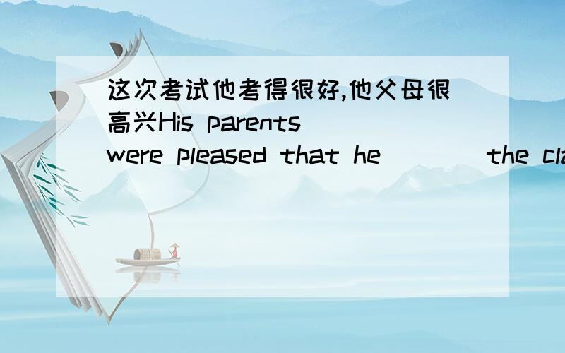 这次考试他考得很好,他父母很高兴His parents were pleased that he_ _ _the class in the English exam.