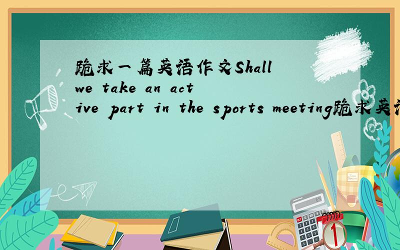 跪求一篇英语作文Shall we take an active part in the sports meeting跪求英语作文Shall we take an active part in the sports meeting