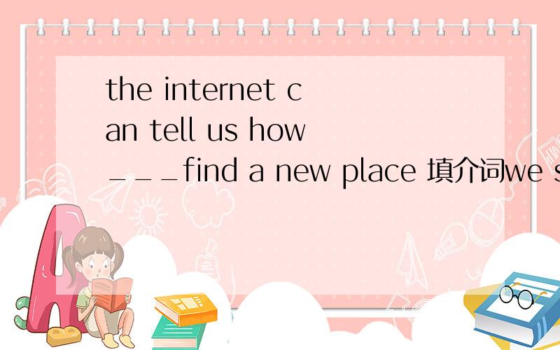 the internet can tell us how___find a new place 填介词we students shouldn't spend too much time ___ the internetwe can look up a new word ___ a dictionaryi think it's helpful ___ studying english to buy a good dictionary