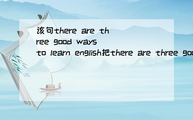 该句there are three good ways to learn english把there are three good ways to learn english有三个学英语的好方法改成,我这里有三个学英语的好方法.