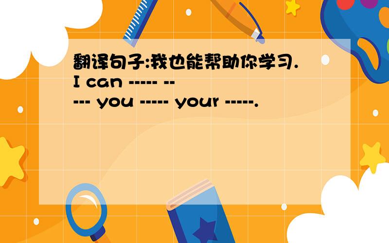 翻译句子:我也能帮助你学习.I can ----- ----- you ----- your -----.