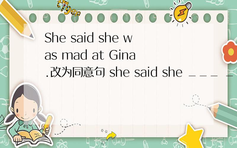 She said she was mad at Gina.改为同意句 she said she ___ ___ ___ Gina ---八年级上册