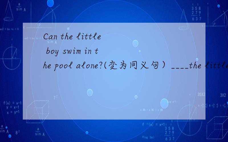 Can the little boy swim in the pool alone?(变为同义句）____the little boy ____ ____ swim in the pool alone?