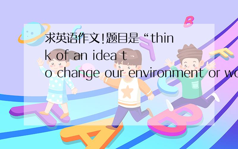 求英语作文!题目是“think of an idea to change our environment or world”