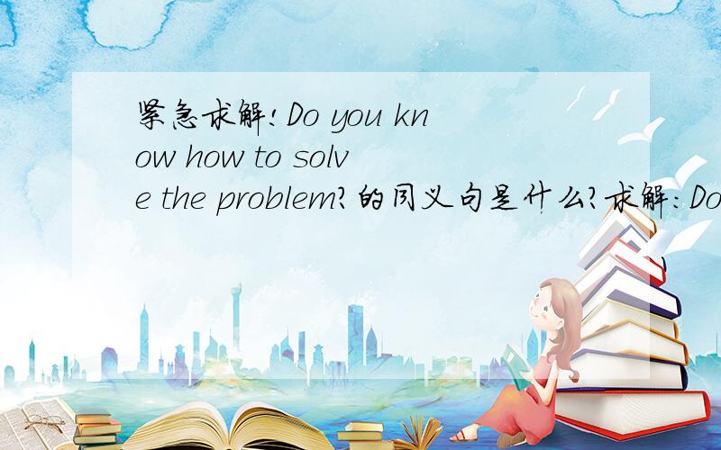 紧急求解!Do you know how to solve the problem?的同义句是什么?求解:Do you know how to_______   _______the problem?