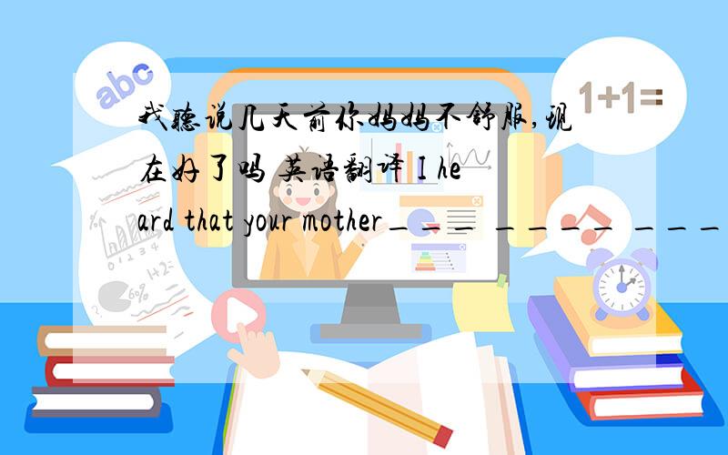 我听说几天前你妈妈不舒服,现在好了吗 英语翻译 I heard that your mother___ ____ ____