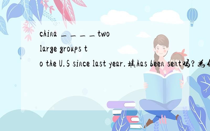 china ____two large groups to the U.S since last year.填has been sent吗?为什么呢?