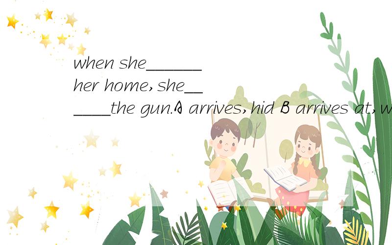 when she______her home,she______the gun.A arrives,hid B arrives at,will hide C will get,will hide