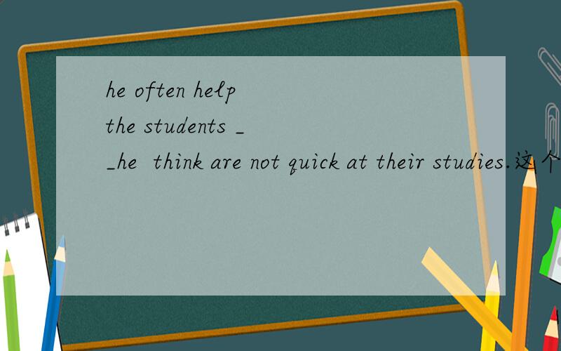 he often help the students __he  think are not quick at their studies.这个空应该填whom,还是who?可是答案是who