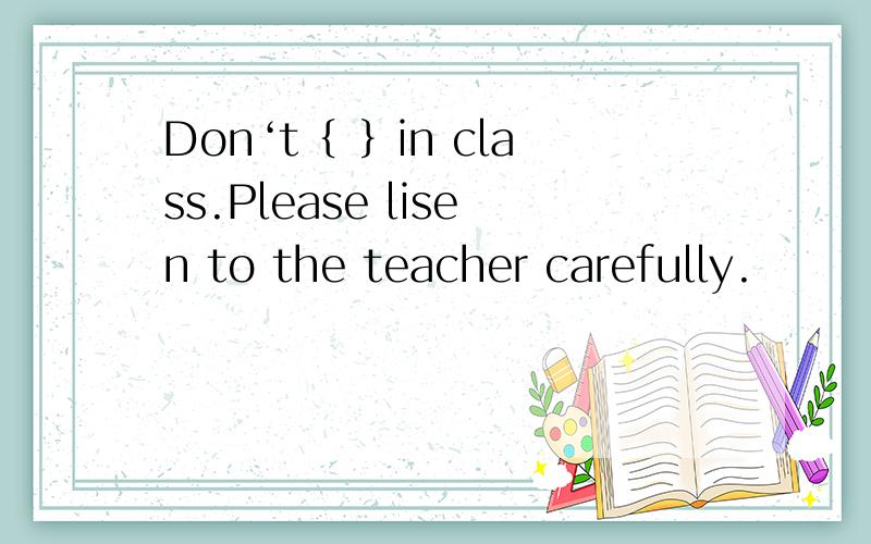 Don‘t｛ ｝in class.Please lisen to the teacher carefully.