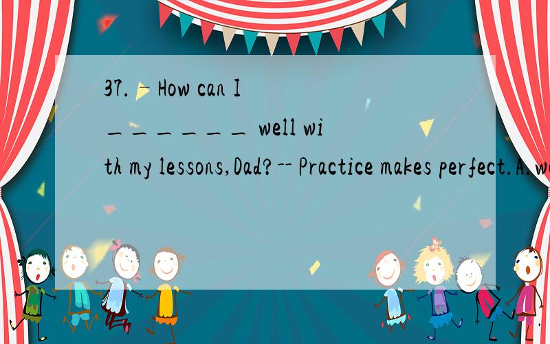 37.–How can I ______ well with my lessons,Dad?-- Practice makes perfect.A.work on B.hold on C.get on D.keep on
