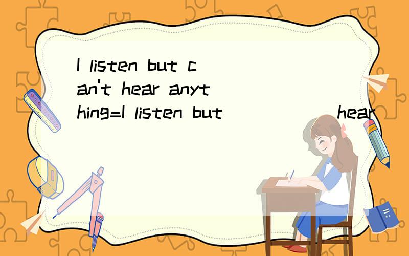I listen but can't hear anything=I listen but _____ hear _____.