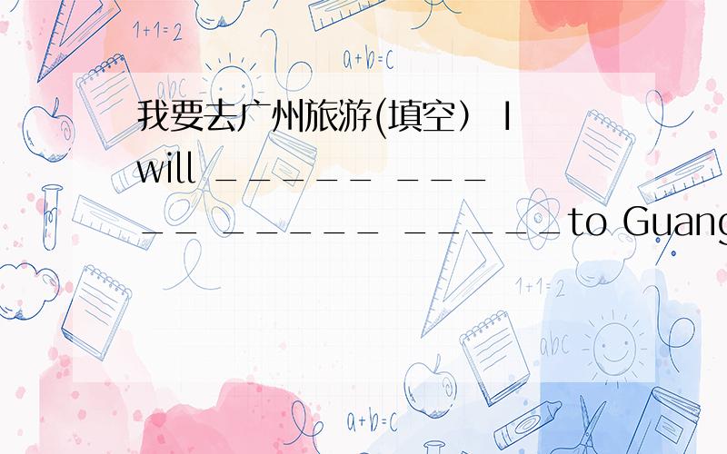 我要去广州旅游(填空） I will _____ _____ _____ _____to Guangzhou.