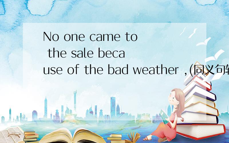 No one came to the sale because of the bad weather ,(同义句转换) No one came to the sale _____ the weather ______ bad ,