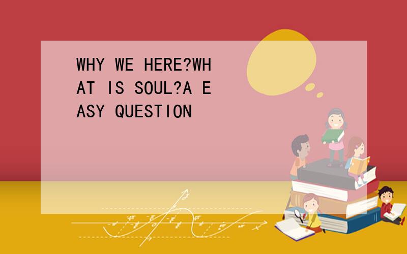 WHY WE HERE?WHAT IS SOUL?A EASY QUESTION
