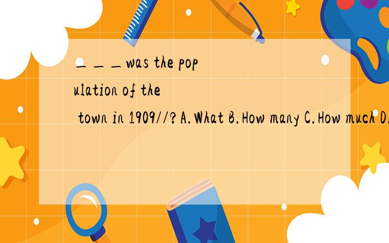 ___was the population of the town in 1909//?A.What B.How many C.How much D.How