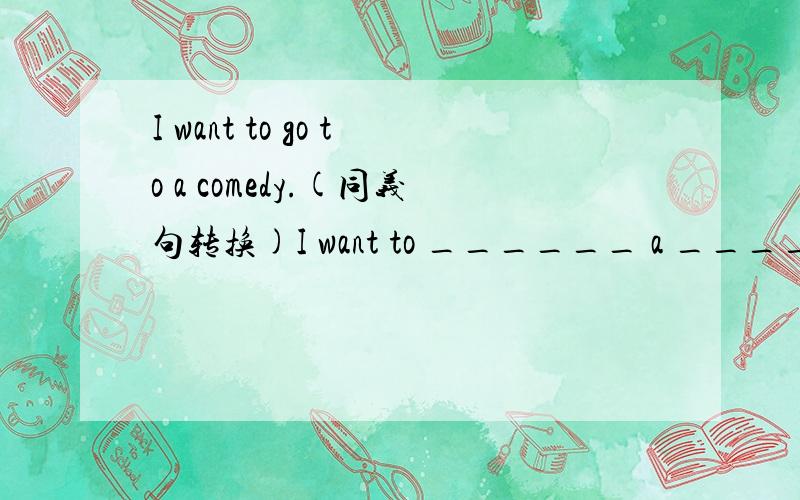 I want to go to a comedy.(同义句转换)I want to ______ a ________.