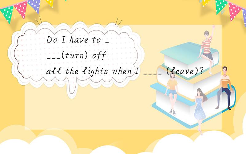 Do I have to ____(turn) off all the lights when I ____ (leave)?