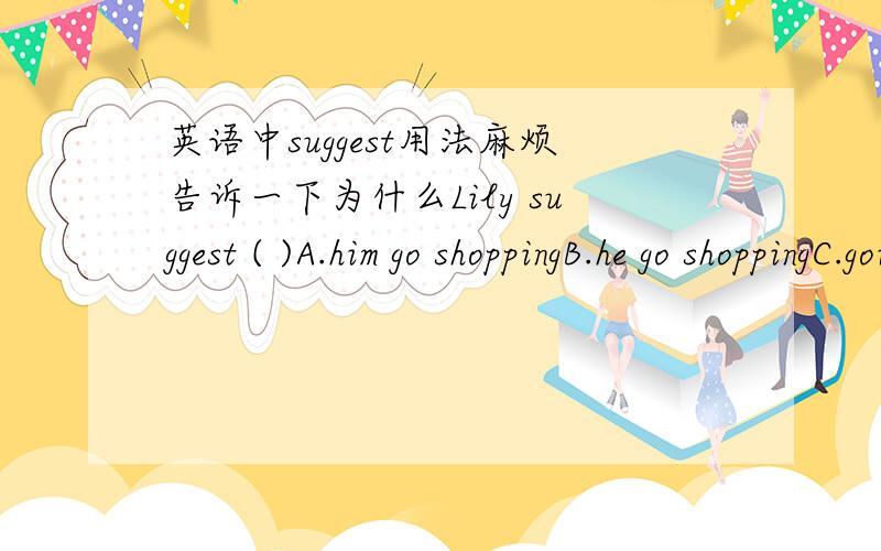 英语中suggest用法麻烦告诉一下为什么Lily suggest ( )A.him go shoppingB.he go shoppingC.going shoppingD.him going shopping
