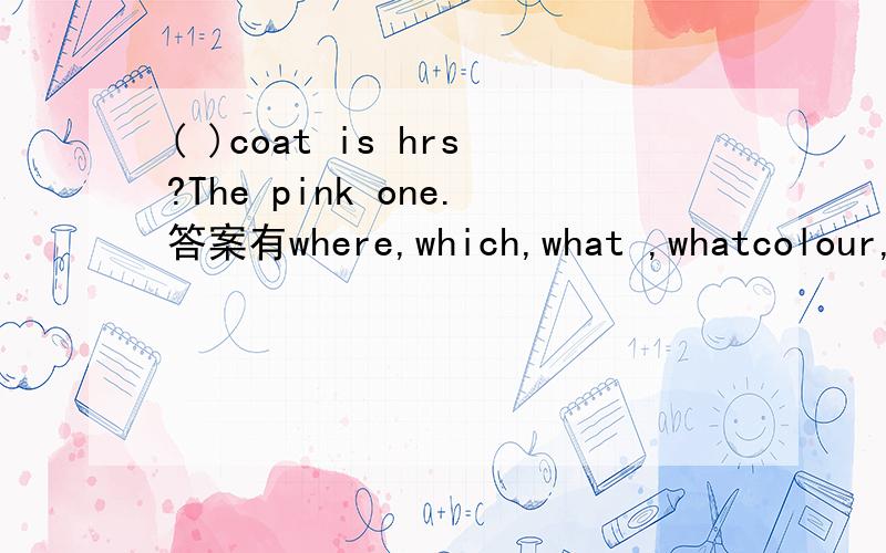 ( )coat is hrs?The pink one.答案有where,which,what ,whatcolour,howmuch,howold,who,whose,how