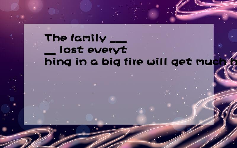 The family _____ lost everything in a big fire will get much help from their friends.填which has吗