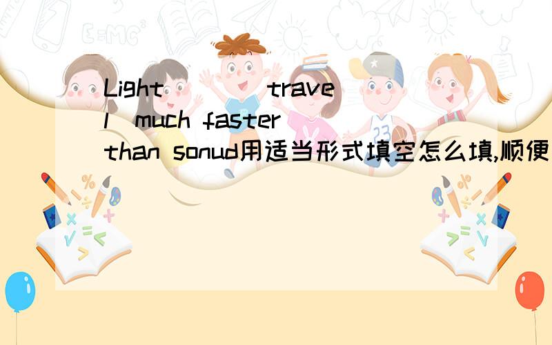 Light___(travel)much faster than sonud用适当形式填空怎么填,顺便问一下为什么要这么填