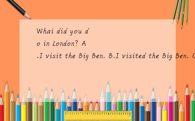 Whai did you do in London? A.I visit the Big Ben. B.I visited the Big Ben. C.I visiting the Big BWhai did you do in London?（  ) A.I visit the Big Ben.         B.I visited the Big Ben.   C.I visiting the Big Ben.