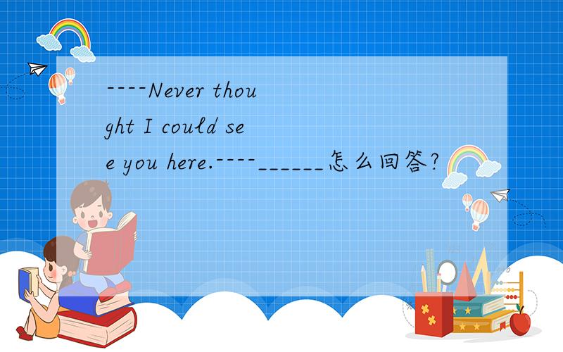 ----Never thought I could see you here.----______怎么回答?