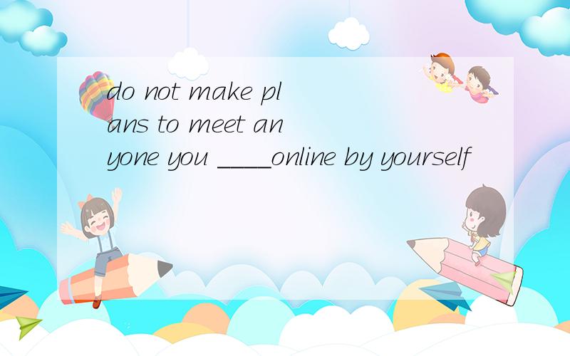 do not make plans to meet anyone you ____online by yourself