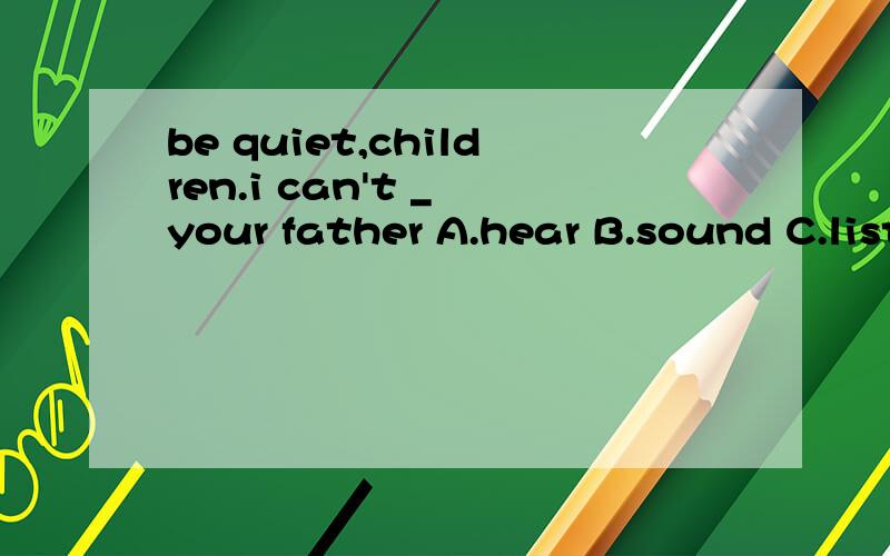 be quiet,children.i can't _ your father A.hear B.sound C.listen