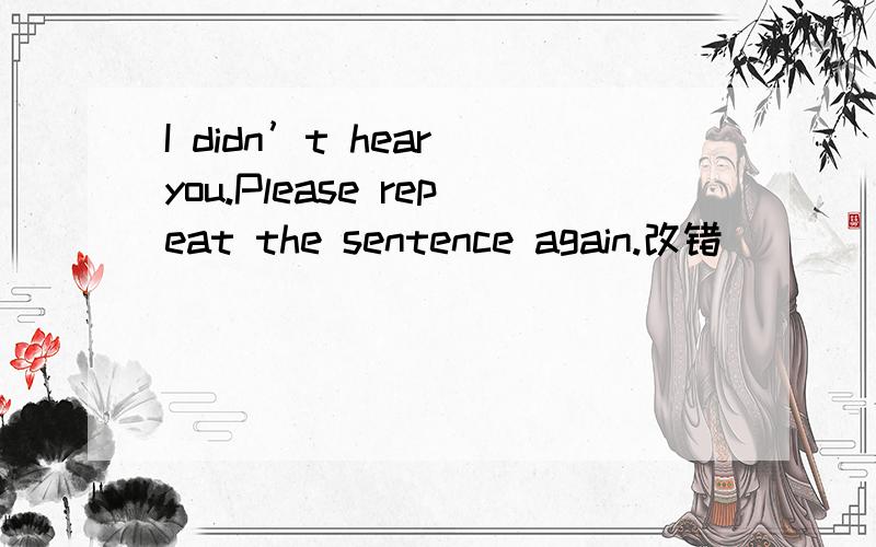 I didn’t hear you.Please repeat the sentence again.改错