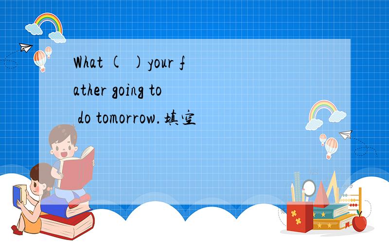What ( )your father going to do tomorrow.填空