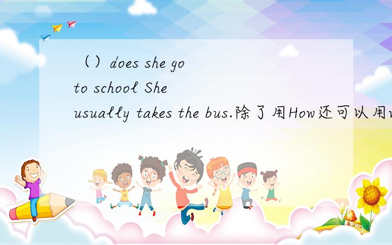 （）does she go to school She usually takes the bus.除了用How还可以用wh开头的什么单词吗