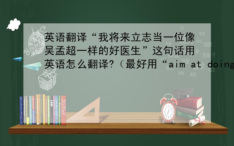 英语翻译“我将来立志当一位像吴孟超一样的好医生”这句话用英语怎么翻译?（最好用“aim at doing sth”的语法.