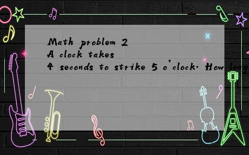 Math problem 2A clock takes 4 seconds to strike 5 o'clock. How long will it take to strike 10 o'clock? (Hint:The answer is not 8 seconds.)2.John, Jack, Jim, and Joe all decided to take up horseback riding. Jim went twice as many times as jack, and jo