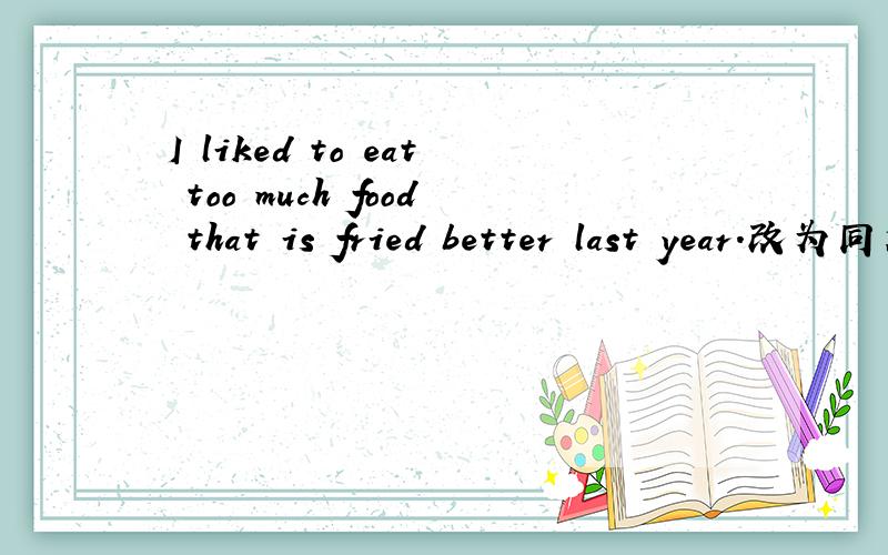 I liked to eat too much food that is fried better last year.改为同义句I______   ________ eat too much food that is fried better last year.