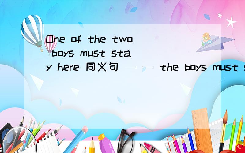 One of the two boys must stay here 同义句 — — the boys must stay here