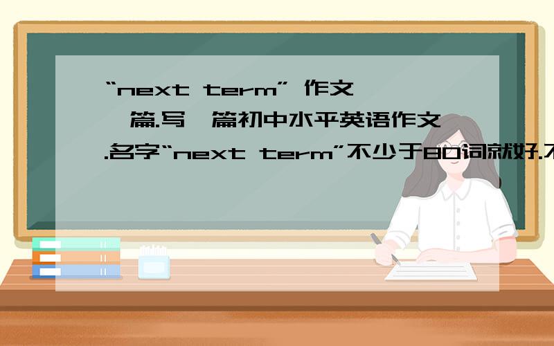 “next term” 作文一篇.写一篇初中水平英语作文.名字“next term”不少于80词就好.不要太多词.要有中文在下面哦.快!~~