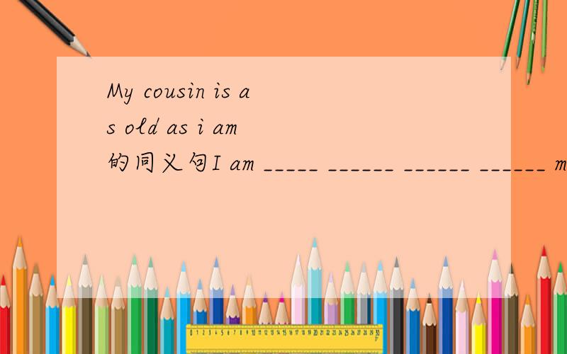 My cousin is as old as i am 的同义句I am _____ ______ ______ ______ my cousin.