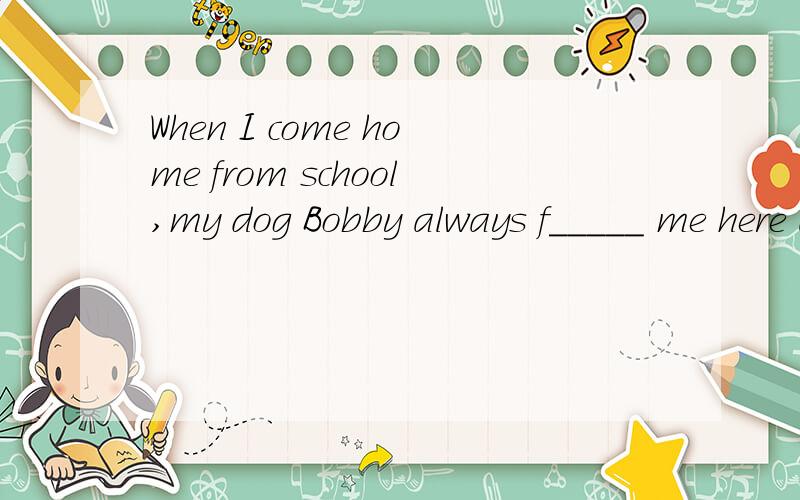 When I come home from school,my dog Bobby always f_____ me here and there.