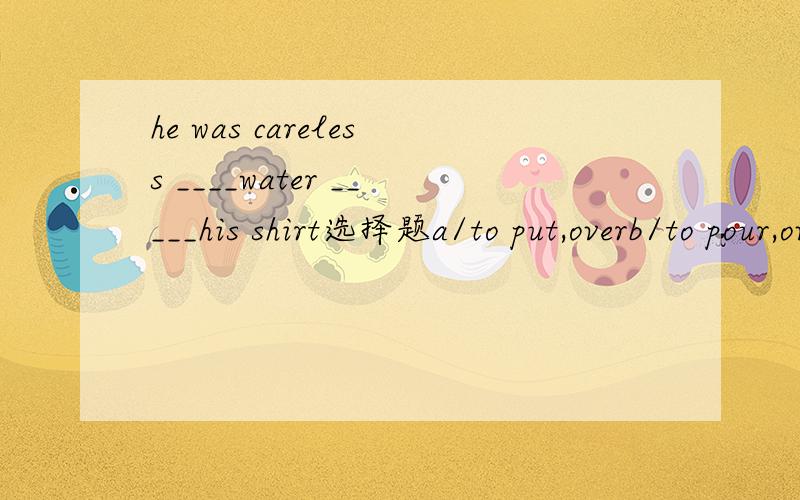he was careless ____water _____his shirt选择题a/to put,overb/to pour,overc/put,overd/pour,over