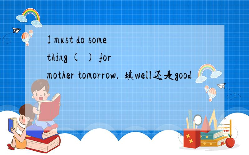 I must do something ( ) for mother tomorrow. 填well还是good