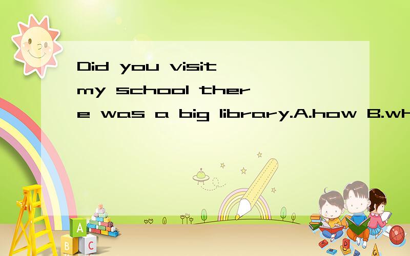 Did you visit my school there was a big library.A.how B.what C.where D.when应该选什么啊