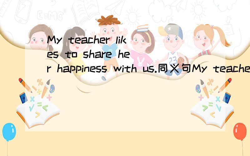 My teacher likes to share her happiness with us.同义句My teacher ___ ___ ___ share her happiness with us.