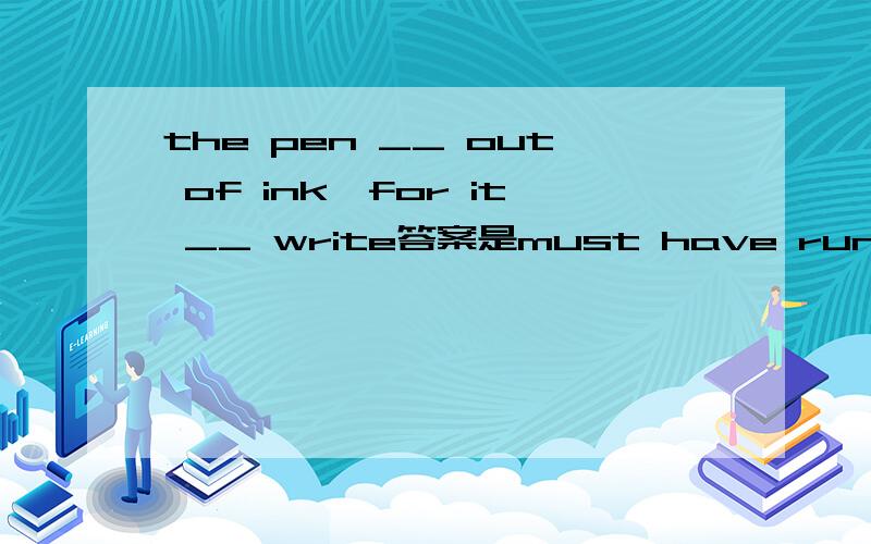 the pen __ out of ink,for it __ write答案是must have run,won't请问为什么这里用must绝对的完成时?won't 用一个将来时态这里又是为什么呢