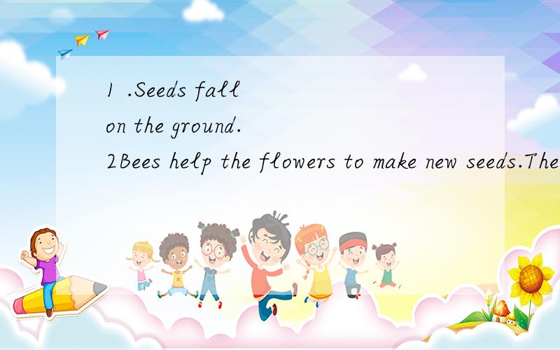 1 .Seeds fall on the ground.2Bees help the flowers to make new seeds.The roots go into the soilA plant grows Itneeds grow again.New plants flowers and seeds grow again.Aflower grows on the plant.排序.