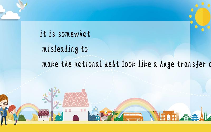 it is somewhat misleading to make the national debt look like a huge transfer of income .1.it is somewhat misleading to make the national debt look like a huge transfer of income from the innocent generations of the furture,to the profligate present.