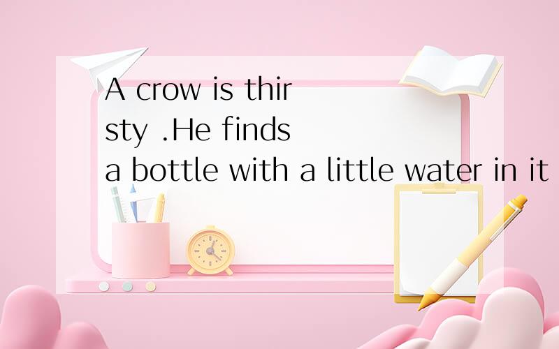 A crow is thirsty .He finds a bottle with a little water in it .But the neck of the bottle is too long ,the crow can’t get water .The crow thinks and thinks ,and then he has a good idea .He puts some pebbles in the bottle .The water rises up .Now h